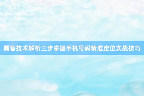 黑客技术解析三步掌握手机号码精准定位实战技巧