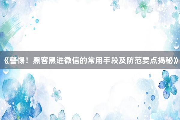 《警惕！黑客黑进微信的常用手段及防范要点揭秘》